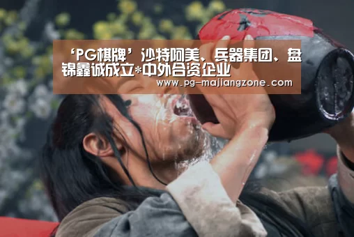 ‘PG棋牌’沙特阿美、兵器集团、盘锦鑫诚成立*中外合资企业(图1) PG棋牌