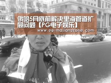 俄哈5月底前解决里海管道扩展问题【PG电子娱乐】(图1) PG麻将APP下载